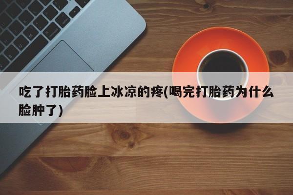 吃什么东西容易导致流产吃了打胎药脸上冰凉的疼(喝完打胎药为什么脸肿了)