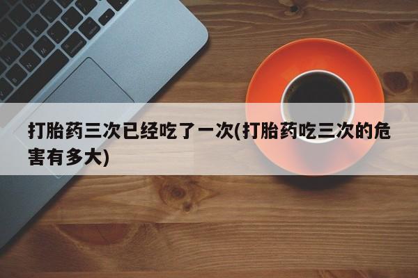 吃什么东西容易导致流产打胎药三次已经吃了一次(打胎药吃三次的危害有多大)