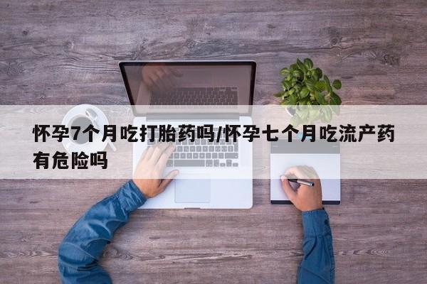 吃什么东西容易导致流产怀孕7个月吃打胎药吗/怀孕七个月吃流产药有危险吗