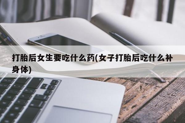 吃什么东西容易导致流产打胎后女生要吃什么药(女子打胎后吃什么补身体)