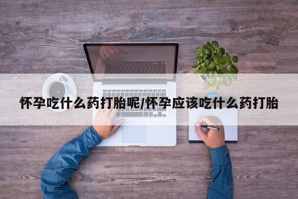 吃什么东西容易导致流产怀孕吃什么药打胎呢/怀孕应该吃什么药打胎