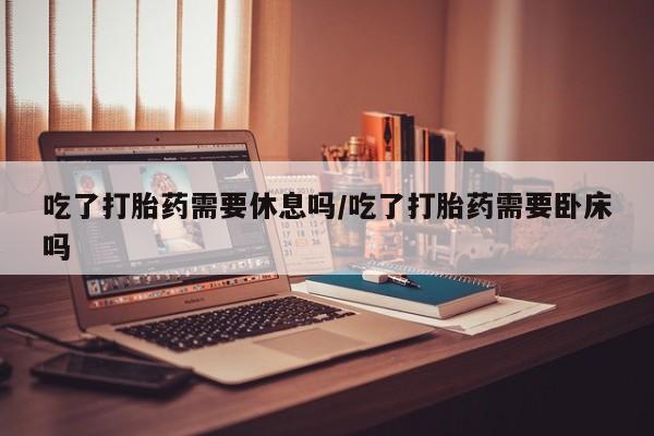 吃什么东西容易导致流产吃了打胎药需要休息吗/吃了打胎药需要卧床吗