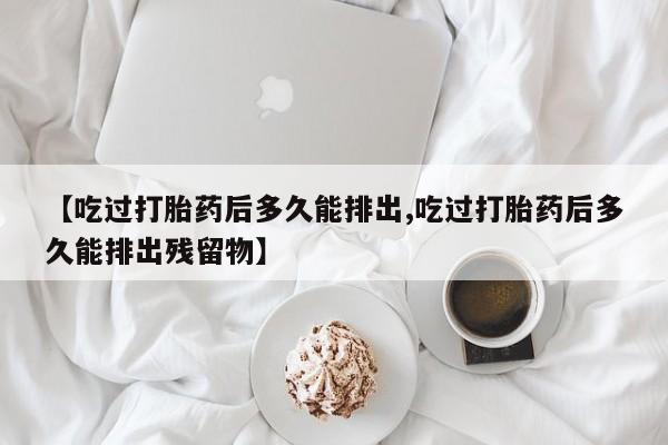 吃什么东西容易导致流产【吃过打胎药后多久能排出,吃过打胎药后多久能排出残留物】