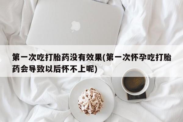 吃什么东西容易导致流产第一次吃打胎药没有效果(第一次怀孕吃打胎药会导致以后怀不上呢)