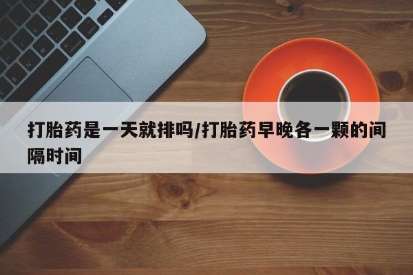 吃什么东西容易导致流产打胎药是一天就排吗/打胎药早晚各一颗的间隔时间