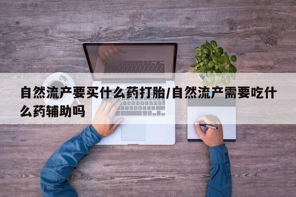 吃什么东西容易导致流产自然流产要买什么药打胎/自然流产需要吃什么药辅助吗