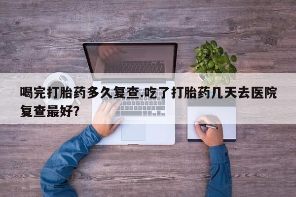 吃什么东西容易导致流产喝完打胎药多久复查.吃了打胎药几天去医院复查最好？
