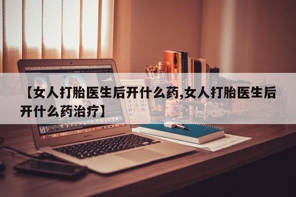 吃什么东西容易导致流产【女人打胎医生后开什么药,女人打胎医生后开什么药治疗】