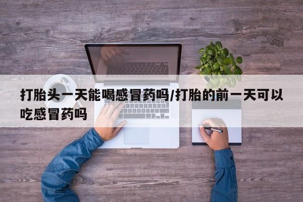 吃什么东西容易导致流产打胎头一天能喝感冒药吗/打胎的前一天可以吃感冒药吗