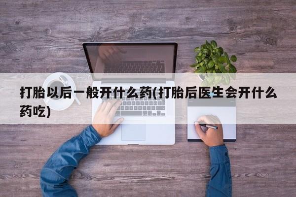 吃什么东西容易导致流产打胎以后一般开什么药(打胎后医生会开什么药吃)