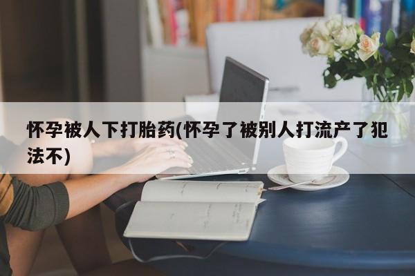 吃什么东西容易导致流产怀孕被人下打胎药(怀孕了被别人打流产了犯法不)