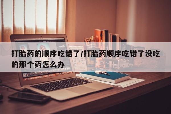 吃什么东西容易导致流产打胎药的顺序吃错了/打胎药顺序吃错了没吃的那个药怎么办
