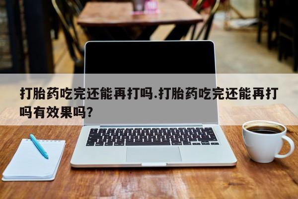 吃什么东西容易导致流产打胎药吃完还能再打吗.打胎药吃完还能再打吗有效果吗？