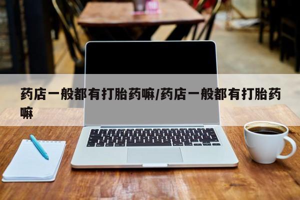 吃什么东西容易导致流产药店一般都有打胎药嘛/药店一般都有打胎药嘛
