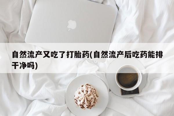 吃什么东西容易导致流产自然流产又吃了打胎药(自然流产后吃药能排干净吗)