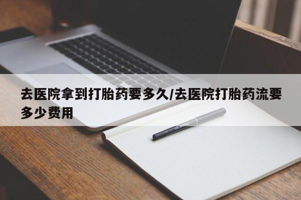 吃什么东西容易导致流产去医院拿到打胎药要多久/去医院打胎药流要多少费用