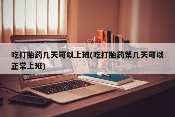 吃什么东西容易导致流产吃打胎药几天可以上班(吃打胎药第几天可以正常上班)