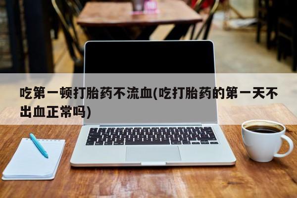 吃什么东西容易导致流产吃第一顿打胎药不流血(吃打胎药的第一天不出血正常吗)