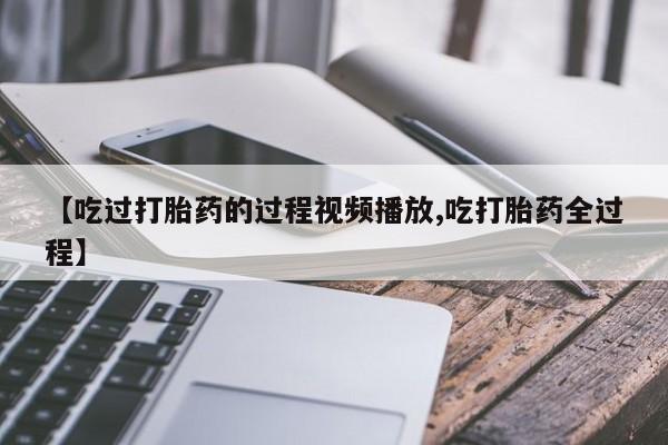 吃什么东西容易导致流产【吃过打胎药的过程视频播放,吃打胎药全过程】