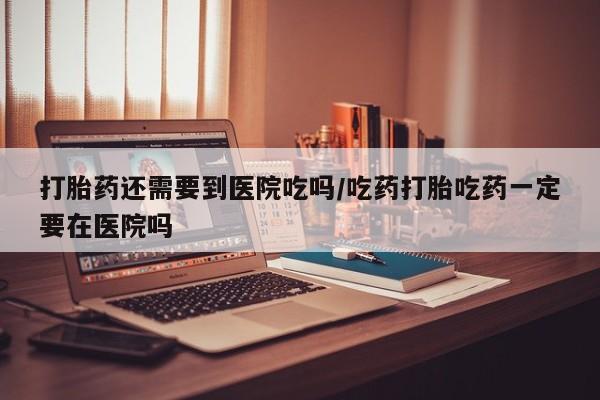 吃什么东西容易导致流产打胎药还需要到医院吃吗/吃药打胎吃药一定要在医院吗