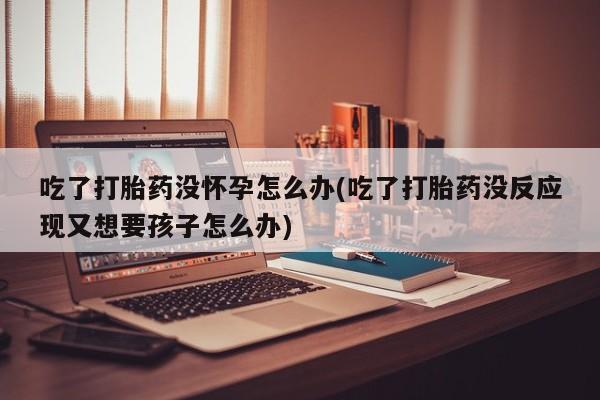 吃什么东西容易导致流产吃了打胎药没怀孕怎么办(吃了打胎药没反应现又想要孩子怎么办)