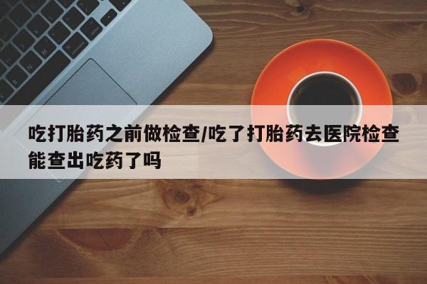 吃什么东西容易导致流产吃打胎药之前做检查/吃了打胎药去医院检查能查出吃药了吗