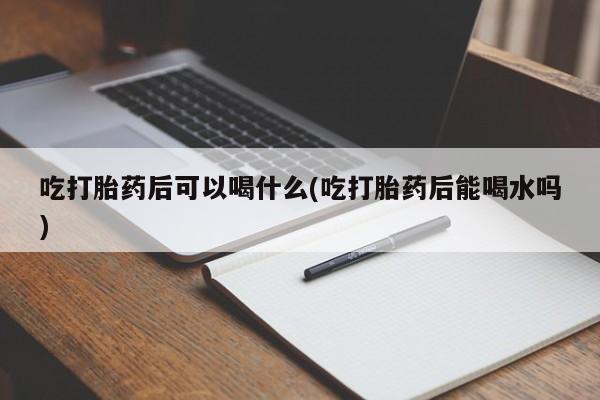 吃什么东西容易导致流产吃打胎药后可以喝什么(吃打胎药后能喝水吗)