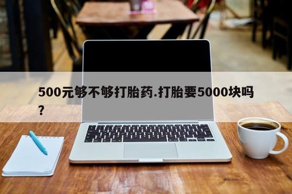 吃什么东西容易导致流产500元够不够打胎药.打胎要5000块吗？