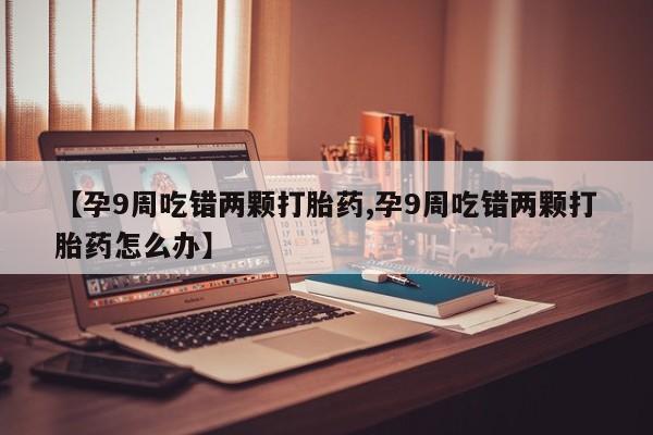 吃什么东西容易导致流产【孕9周吃错两颗打胎药,孕9周吃错两颗打胎药怎么办】