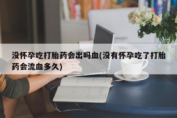 吃什么东西容易导致流产没怀孕吃打胎药会出吗血(没有怀孕吃了打胎药会流血多久)