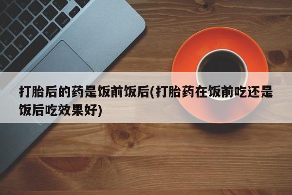 吃什么东西容易导致流产打胎后的药是饭前饭后(打胎药在饭前吃还是饭后吃效果好)