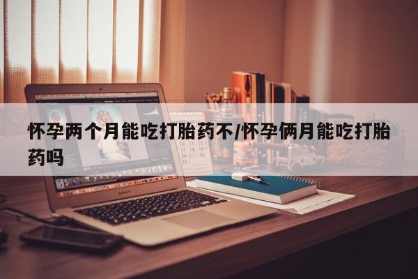 吃什么东西容易导致流产怀孕两个月能吃打胎药不/怀孕俩月能吃打胎药吗