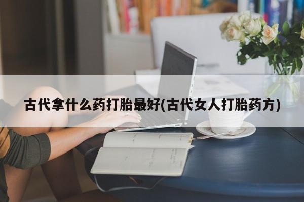 吃什么东西容易导致流产古代拿什么药打胎最好(古代女人打胎药方)