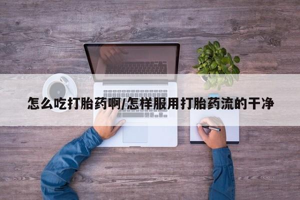 吃什么东西容易导致流产怎么吃打胎药啊/怎样服用打胎药流的干净
