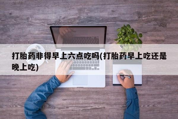 吃什么东西容易导致流产打胎药非得早上六点吃吗(打胎药早上吃还是晚上吃)
