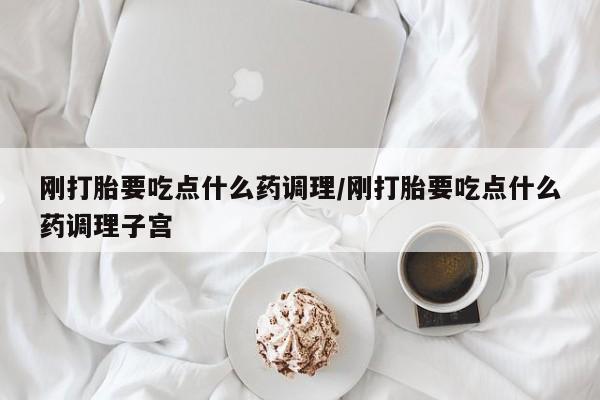 吃什么东西容易导致流产刚打胎要吃点什么药调理/刚打胎要吃点什么药调理子宫