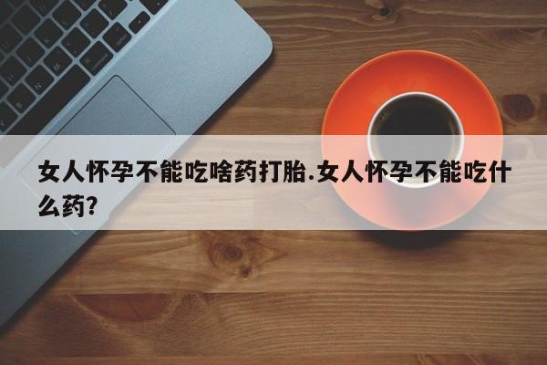 吃什么东西容易导致流产女人怀孕不能吃啥药打胎.女人怀孕不能吃什么药？