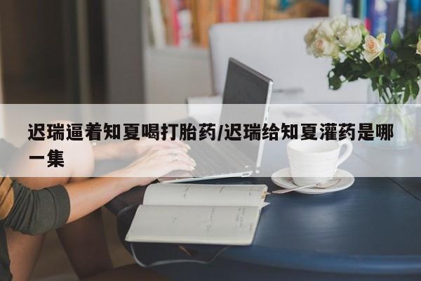 吃什么东西容易导致流产迟瑞逼着知夏喝打胎药/迟瑞给知夏灌药是哪一集