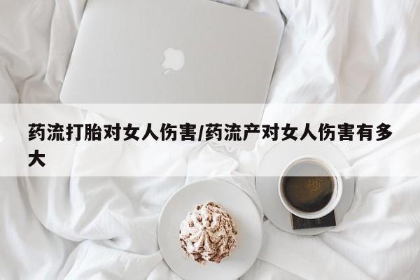 吃什么东西容易导致流产药流打胎对女人伤害/药流产对女人伤害有多大