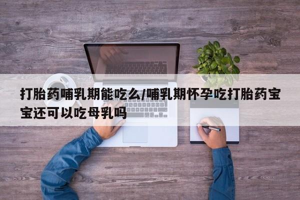 吃什么东西容易导致流产打胎药哺乳期能吃么/哺乳期怀孕吃打胎药宝宝还可以吃母乳吗
