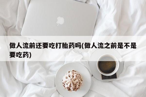 吃什么东西容易导致流产做人流前还要吃打胎药吗(做人流之前是不是要吃药)