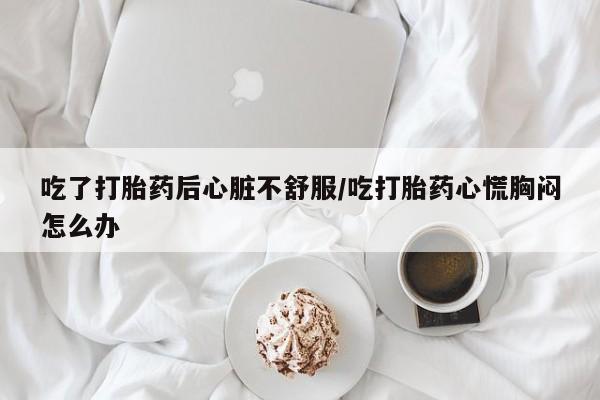 吃什么东西容易导致流产吃了打胎药后心脏不舒服/吃打胎药心慌胸闷怎么办