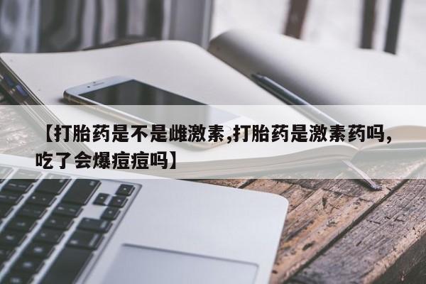 吃什么东西容易导致流产【打胎药是不是雌激素,打胎药是激素药吗,吃了会爆痘痘吗】