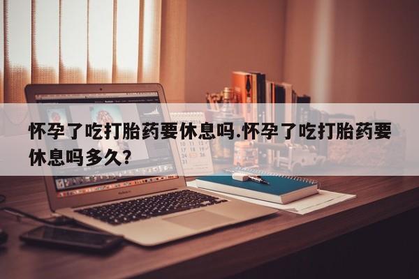 吃什么东西容易导致流产怀孕了吃打胎药要休息吗.怀孕了吃打胎药要休息吗多久？