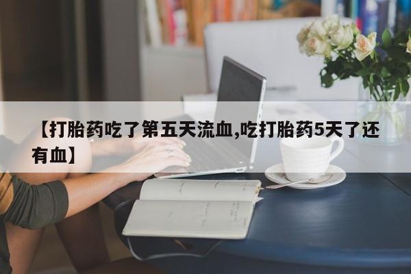 吃什么东西容易导致流产【打胎药吃了第五天流血,吃打胎药5天了还有血】