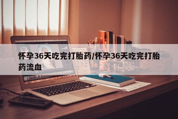 吃什么东西容易导致流产怀孕36天吃完打胎药/怀孕36天吃完打胎药流血
