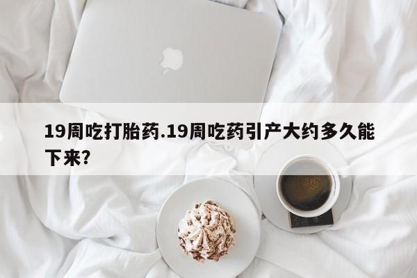 吃什么东西容易导致流产19周吃打胎药.19周吃药引产大约多久能下来？