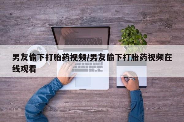 吃什么东西容易导致流产男友偷下打胎药视频/男友偷下打胎药视频在线观看