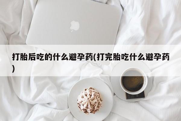 吃什么东西容易导致流产打胎后吃的什么避孕药(打完胎吃什么避孕药)