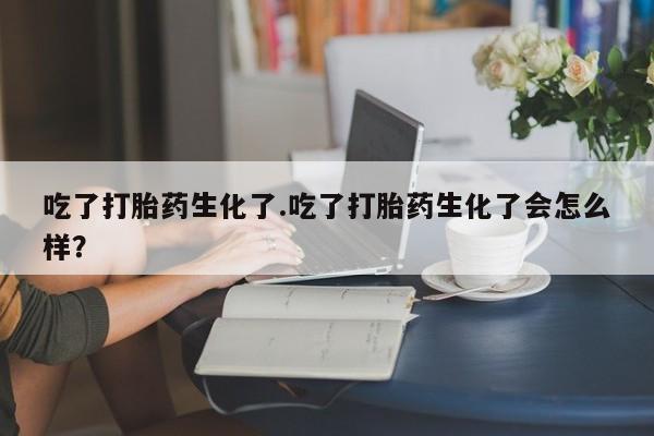吃什么东西容易导致流产吃了打胎药生化了.吃了打胎药生化了会怎么样？